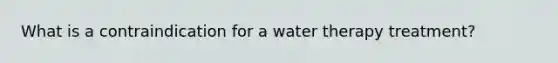 What is a contraindication for a water therapy treatment?