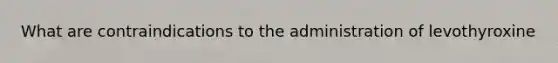 What are contraindications to the administration of levothyroxine