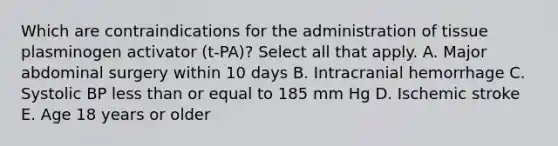 Which are contraindications for the administration of tissue plasminogen activator (t-PA)? Select all that apply. A. Major abdominal surgery within 10 days B. Intracranial hemorrhage C. Systolic BP less than or equal to 185 mm Hg D. Ischemic stroke E. Age 18 years or older