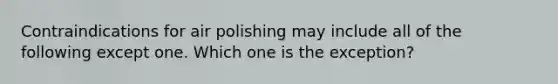 Contraindications for air polishing may include all of the following except one. Which one is the exception?