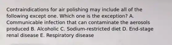 Contraindications for air polishing may include all of the following except one. Which one is the exception? A. Communicable infection that can contaminate the aerosols produced B. Alcoholic C. Sodium-restricted diet D. End-stage renal disease E. Respiratory disease