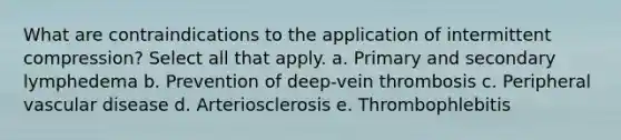 What are contraindications to the application of intermittent compression? Select all that apply. a. Primary and secondary lymphedema b. Prevention of deep-vein thrombosis c. Peripheral vascular disease d. Arteriosclerosis e. Thrombophlebitis