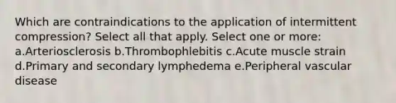 Which are contraindications to the application of intermittent compression? Select all that apply. Select one or more: a.Arteriosclerosis b.Thrombophlebitis c.Acute muscle strain d.Primary and secondary lymphedema e.Peripheral vascular disease