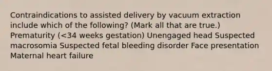 Contraindications to assisted delivery by vacuum extraction include which of the following? (Mark all that are true.) Prematurity (<34 weeks gestation) Unengaged head Suspected macrosomia Suspected fetal bleeding disorder Face presentation Maternal heart failure