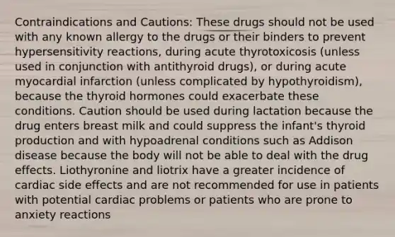 Contraindications and Cautions: These drugs should not be used with any known allergy to the drugs or their binders to prevent hypersensitivity reactions, during acute thyrotoxicosis (unless used in conjunction with antithyroid drugs), or during acute myocardial infarction (unless complicated by hypothyroidism), because the thyroid hormones could exacerbate these conditions. Caution should be used during lactation because the drug enters breast milk and could suppress the infant's thyroid production and with hypoadrenal conditions such as Addison disease because the body will not be able to deal with the drug effects. Liothyronine and liotrix have a greater incidence of cardiac side effects and are not recommended for use in patients with potential cardiac problems or patients who are prone to anxiety reactions