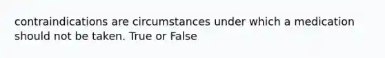 contraindications are circumstances under which a medication should not be taken. True or False