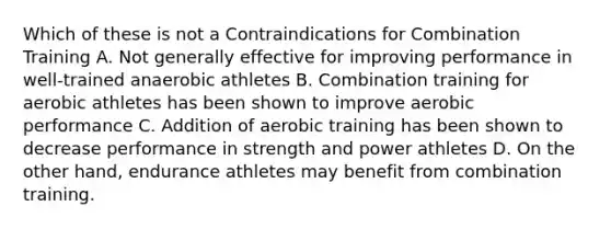 Which of these is not a Contraindications for Combination Training A. Not generally effective for improving performance in well-trained anaerobic athletes B. Combination training for aerobic athletes has been shown to improve aerobic performance C. Addition of aerobic training has been shown to decrease performance in strength and power athletes D. On the other hand, endurance athletes may benefit from combination training.