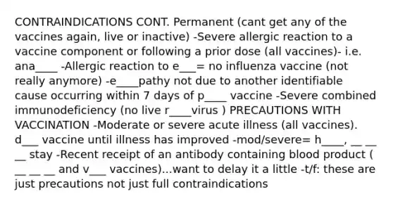 CONTRAINDICATIONS CONT. Permanent (cant get any of the vaccines again, live or inactive) -Severe allergic reaction to a vaccine component or following a prior dose (all vaccines)- i.e. ana____ -Allergic reaction to e___= no influenza vaccine (not really anymore) -e____pathy not due to another identifiable cause occurring within 7 days of p____ vaccine -Severe combined immunodeficiency (no live r____virus ) PRECAUTIONS WITH VACCINATION -Moderate or severe acute illness (all vaccines). d___ vaccine until illness has improved -mod/severe= h____, __ __ __ stay -Recent receipt of an antibody containing blood product ( __ __ __ and v___ vaccines)...want to delay it a little -t/f: these are just precautions not just full contraindications