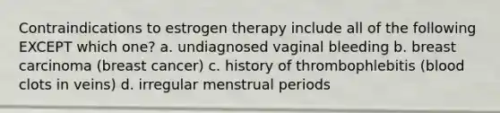 Contraindications to estrogen therapy include all of the following EXCEPT which one? a. undiagnosed vaginal bleeding b. breast carcinoma (breast cancer) c. history of thrombophlebitis (blood clots in veins) d. irregular menstrual periods