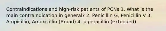 Contraindications and high-risk patients of PCNs 1. What is the main contraindication in general? 2. Penicillin G, Penicillin V 3. Ampicillin, Amoxicillin (Broad) 4. piperacillin (extended)