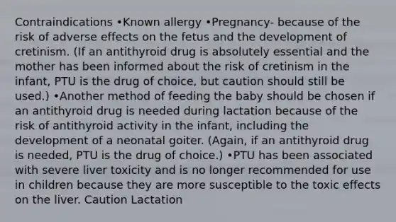 Contraindications •Known allergy •Pregnancy- because of the risk of adverse effects on the fetus and the development of cretinism. (If an antithyroid drug is absolutely essential and the mother has been informed about the risk of cretinism in the infant, PTU is the drug of choice, but caution should still be used.) •Another method of feeding the baby should be chosen if an antithyroid drug is needed during lactation because of the risk of antithyroid activity in the infant, including the development of a neonatal goiter. (Again, if an antithyroid drug is needed, PTU is the drug of choice.) •PTU has been associated with severe liver toxicity and is no longer recommended for use in children because they are more susceptible to the toxic effects on the liver. Caution Lactation