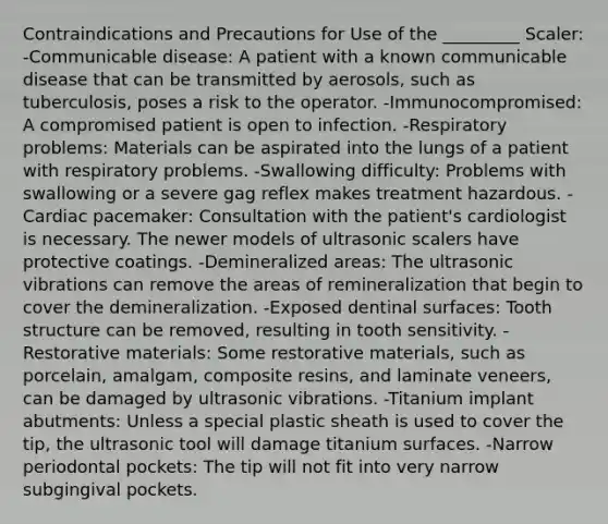 Contraindications and Precautions for Use of the _________ Scaler: -Communicable disease: A patient with a known communicable disease that can be transmitted by aerosols, such as tuberculosis, poses a risk to the operator. -Immunocompromised: A compromised patient is open to infection. -Respiratory problems: Materials can be aspirated into the lungs of a patient with respiratory problems. -Swallowing difficulty: Problems with swallowing or a severe gag reflex makes treatment hazardous. -Cardiac pacemaker: Consultation with the patient's cardiologist is necessary. The newer models of ultrasonic scalers have protective coatings. -Demineralized areas: The ultrasonic vibrations can remove the areas of remineralization that begin to cover the demineralization. -Exposed dentinal surfaces: Tooth structure can be removed, resulting in tooth sensitivity. -Restorative materials: Some restorative materials, such as porcelain, amalgam, composite resins, and laminate veneers, can be damaged by ultrasonic vibrations. -Titanium implant abutments: Unless a special plastic sheath is used to cover the tip, the ultrasonic tool will damage titanium surfaces. -Narrow periodontal pockets: The tip will not fit into very narrow subgingival pockets.