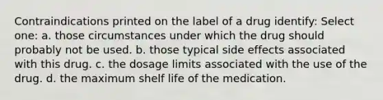 Contraindications printed on the label of a drug identify: Select one: a. those circumstances under which the drug should probably not be used. b. those typical side effects associated with this drug. c. the dosage limits associated with the use of the drug. d. the maximum shelf life of the medication.