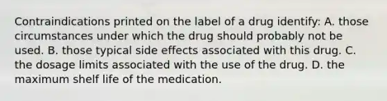 Contraindications printed on the label of a drug identify: A. those circumstances under which the drug should probably not be used. B. those typical side effects associated with this drug. C. the dosage limits associated with the use of the drug. D. the maximum shelf life of the medication.