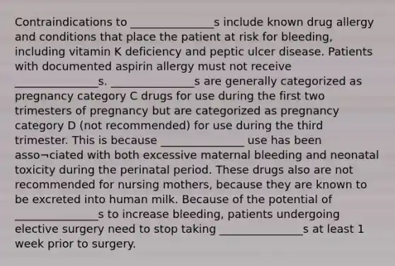 Contraindications to _______________s include known drug allergy and conditions that place the patient at risk for bleeding, including vitamin K deficiency and peptic ulcer disease. Patients with documented aspirin allergy must not receive _______________s. _______________s are generally categorized as pregnancy category C drugs for use during the first two trimesters of pregnancy but are categorized as pregnancy category D (not recommended) for use during the third trimester. This is because _______________ use has been asso¬ciated with both excessive maternal bleeding and neonatal toxicity during the perinatal period. These drugs also are not recommended for nursing mothers, because they are known to be excreted into human milk. Because of the potential of _______________s to increase bleeding, patients undergoing elective surgery need to stop taking _______________s at least 1 week prior to surgery.