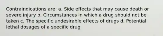 Contraindications are: a. Side effects that may cause death or severe injury b. Circumstances in which a drug should not be taken c. The specific undesirable effects of drugs d. Potential lethal dosages of a specific drug