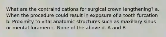 What are the contraindications for surgical crown lengthening? a. When the procedure could result in exposure of a tooth furcation b. Proximity to vital anatomic structures such as maxillary sinus or mental foramen c. None of the above d. A and B