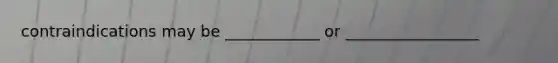 contraindications may be ____________ or _________________
