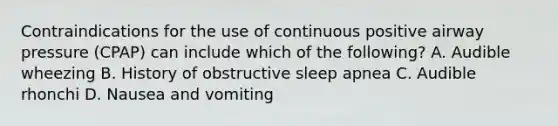 Contraindications for the use of continuous positive airway pressure​ (CPAP) can include which of the​ following? A. Audible wheezing B. History of obstructive sleep apnea C. Audible rhonchi D. Nausea and vomiting