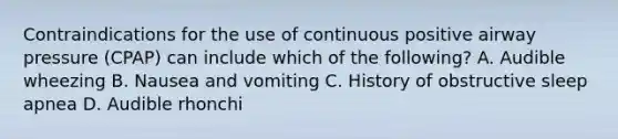 Contraindications for the use of continuous positive airway pressure​ (CPAP) can include which of the​ following? A. Audible wheezing B. Nausea and vomiting C. History of obstructive sleep apnea D. Audible rhonchi