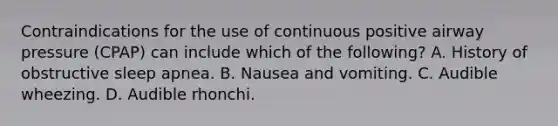 Contraindications for the use of continuous positive airway pressure​ (CPAP) can include which of the​ following? A. History of obstructive sleep apnea. B. Nausea and vomiting. C. Audible wheezing. D. Audible rhonchi.