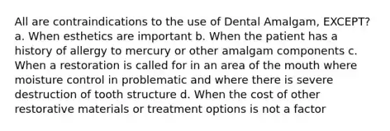 All are contraindications to the use of Dental Amalgam, EXCEPT? a. When esthetics are important b. When the patient has a history of allergy to mercury or other amalgam components c. When a restoration is called for in an area of the mouth where moisture control in problematic and where there is severe destruction of tooth structure d. When the cost of other restorative materials or treatment options is not a factor