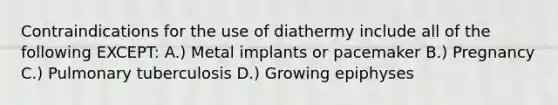 Contraindications for the use of diathermy include all of the following EXCEPT: A.) Metal implants or pacemaker B.) Pregnancy C.) Pulmonary tuberculosis D.) Growing epiphyses