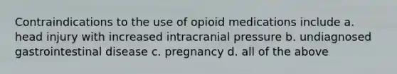 Contraindications to the use of opioid medications include a. head injury with increased intracranial pressure b. undiagnosed gastrointestinal disease c. pregnancy d. all of the above