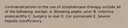 Contraindications to the use of streptokinase therapy include all of the following, except: A. Bleeding peptic ulcer B. Infective endocarditis C. Surgery to eye D. Cor pulmonale E. Severe hepatic insufficiency