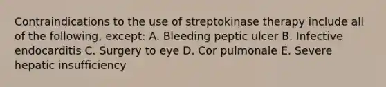 Contraindications to the use of streptokinase therapy include all of the following, except: A. Bleeding peptic ulcer B. Infective endocarditis C. Surgery to eye D. Cor pulmonale E. Severe hepatic insufficiency