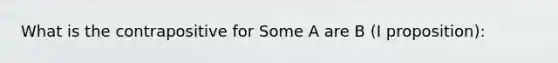 What is the contrapositive for Some A are B (I proposition):