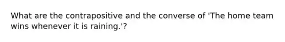 What are the contrapositive and the converse of 'The home team wins whenever it is raining.'?