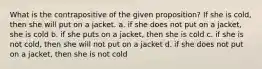 What is the contrapositive of the given proposition? If she is cold, then she will put on a jacket. a. if she does not put on a jacket, she is cold b. if she puts on a jacket, then she is cold c. if she is not cold, then she will not put on a jacket d. if she does not put on a jacket, then she is not cold