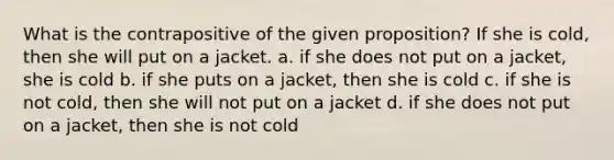 What is the contrapositive of the given proposition? If she is cold, then she will put on a jacket. a. if she does not put on a jacket, she is cold b. if she puts on a jacket, then she is cold c. if she is not cold, then she will not put on a jacket d. if she does not put on a jacket, then she is not cold