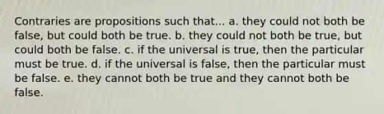 Contraries are propositions such that... a. they could not both be false, but could both be true. b. they could not both be true, but could both be false. c. if the universal is true, then the particular must be true. d. if the universal is false, then the particular must be false. e. they cannot both be true and they cannot both be false.