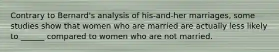 Contrary to Bernard's analysis of his-and-her marriages, some studies show that women who are married are actually less likely to ______ compared to women who are not married.