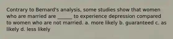 Contrary to Bernard's analysis, some studies show that women who are married are ______ to experience depression compared to women who are not married. a. more likely b. guaranteed c. as likely d. less likely