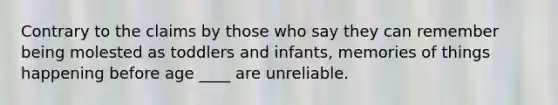 Contrary to the claims by those who say they can remember being molested as toddlers and infants, memories of things happening before age ____ are unreliable.