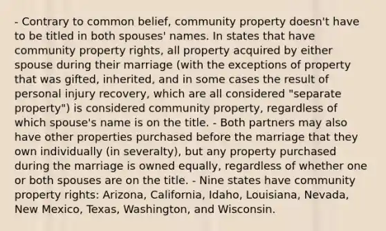 - Contrary to common belief, community property doesn't have to be titled in both spouses' names. In states that have community property rights, all property acquired by either spouse during their marriage (with the exceptions of property that was gifted, inherited, and in some cases the result of personal injury recovery, which are all considered "separate property") is considered community property, regardless of which spouse's name is on the title. - Both partners may also have other properties purchased before the marriage that they own individually (in severalty), but any property purchased during the marriage is owned equally, regardless of whether one or both spouses are on the title. - Nine states have community property rights: Arizona, California, Idaho, Louisiana, Nevada, New Mexico, Texas, Washington, and Wisconsin.