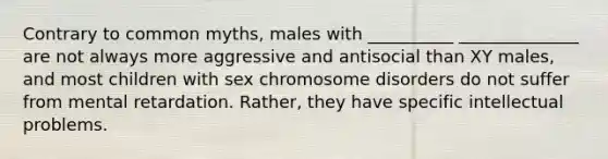 Contrary to common myths, males with __________ ______________ are not always more aggressive and antisocial than XY males, and most children with sex chromosome disorders do not suffer from mental retardation. Rather, they have specific intellectual problems.