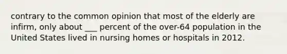 contrary to the common opinion that most of the elderly are infirm, only about ___ percent of the over-64 population in the United States lived in nursing homes or hospitals in 2012.