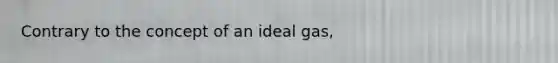 Contrary to the concept of an ideal gas,