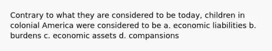 Contrary to what they are considered to be today, children in colonial America were considered to be a. economic liabilities b. burdens c. economic assets d. compansions