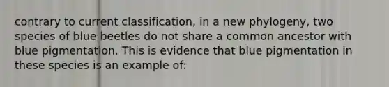 contrary to current classification, in a new phylogeny, two species of blue beetles do not share a common ancestor with blue pigmentation. This is evidence that blue pigmentation in these species is an example of: