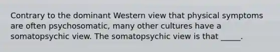 Contrary to the dominant Western view that physical symptoms are often psychosomatic, many other cultures have a somatopsychic view. The somatopsychic view is that _____.