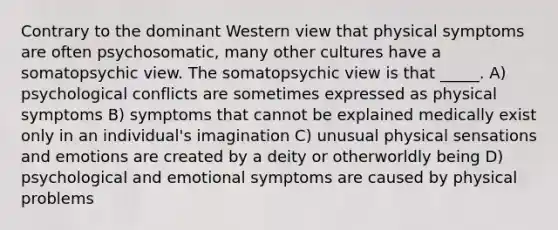 Contrary to the dominant Western view that physical symptoms are often psychosomatic, many other cultures have a somatopsychic view. The somatopsychic view is that _____. A) psychological conflicts are sometimes expressed as physical symptoms B) symptoms that cannot be explained medically exist only in an individual's imagination C) unusual physical sensations and emotions are created by a deity or otherworldly being D) psychological and emotional symptoms are caused by physical problems