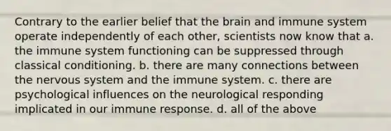 Contrary to the earlier belief that <a href='https://www.questionai.com/knowledge/kLMtJeqKp6-the-brain' class='anchor-knowledge'>the brain</a> and immune system operate independently of each other, scientists now know that a. the immune system functioning can be suppressed through <a href='https://www.questionai.com/knowledge/kI6awfNO2B-classical-conditioning' class='anchor-knowledge'>classical conditioning</a>. b. there are many connections between the <a href='https://www.questionai.com/knowledge/kThdVqrsqy-nervous-system' class='anchor-knowledge'>nervous system</a> and the immune system. c. there are psychological influences on the neurological responding implicated in our immune response. d. all of the above