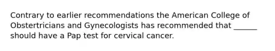 Contrary to earlier recommendations the American College of Obstertricians and Gynecologists has recommended that ______ should have a Pap test for cervical cancer.