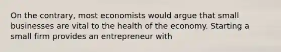 On the contrary, most economists would argue that small businesses are vital to the health of the economy. Starting a small firm provides an entrepreneur with