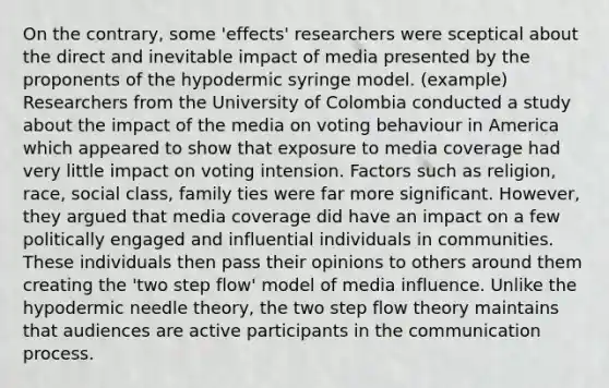 On the contrary, some 'effects' researchers were sceptical about the direct and inevitable impact of media presented by the proponents of the hypodermic syringe model. (example) Researchers from the University of Colombia conducted a study about the impact of the media on voting behaviour in America which appeared to show that exposure to media coverage had very little impact on voting intension. Factors such as religion, race, social class, family ties were far more significant. However, they argued that media coverage did have an impact on a few politically engaged and influential individuals in communities. These individuals then pass their opinions to others around them creating the 'two step flow' model of media influence. Unlike the hypodermic needle theory, the two step flow theory maintains that audiences are active participants in the communication process.